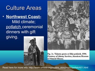 Culture Areas
• Northwest Coast-
      Mild climate;
  potlatch ceremonial
  dinners with gift
  giving.




Read here for more info: http://www.umista.org/masks_story/en/ht/potlatch01.html
 