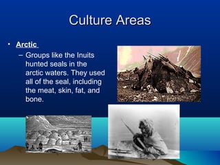 Culture Areas
• Arctic
   – Groups like the Inuits
     hunted seals in the
     arctic waters. They used
     all of the seal, including
     the meat, skin, fat, and
     bone.
 