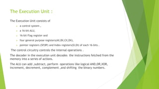 The Execution Unit :
The Execution Unit consists of
 a control system ,
 a 16-bit ALU,
 16-bit Flag register and
 four general purpose registers(AX,BX,CX,DX),
 pointer registers (SP,BP) and Index registers(SI,DI) of each 16-bits .
The control circuitry controls the internal operations .
The decoder in the execution unit decodes the instructions fetched from the
memory into a series of actions.
The ALU can add ,subtract, perform operations like logical AND,OR,XOR,
increment, decrement, complement ,and shifting the binary numbers.
 