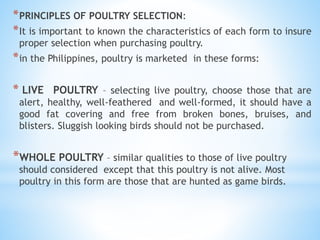 Trilobites
*PRINCIPLES OF POULTRY SELECTION:
*It is important to known the characteristics of each form to insure
proper selection when purchasing poultry.
*in the Philippines, poultry is marketed in these forms:
* LIVE POULTRY – selecting live poultry, choose those that are
alert, healthy, well-feathered and well-formed, it should have a
good fat covering and free from broken bones, bruises, and
blisters. Sluggish looking birds should not be purchased.
*WHOLE POULTRY – similar qualities to those of live poultry
should considered except that this poultry is not alive. Most
poultry in this form are those that are hunted as game birds.
 