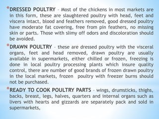 *DRESSED POULTRY – Most of the chickens in most markets are
in this form, these are slaughtered poultry with head, feet and
viscera intact, blood and feathers removed, good dressed poultry
have moderate fat covering, free from pin feathers, no missing
skin or parts. Those with slimy off odors and discoloration should
be avoided.
*DRAWN POULTRY – these are dressed poultry with the visceral
organs, feet and head removed, drawn poultry are usually
available in supermarkets, either chilled or frozen, freezing is
done in local poultry processing plants which insure quality
control, there are number of good brands of frozen drawn poultry
in the local markets, frozen poultry with freezer burns should
not be purchased.
*READY TO COOK POULTRY PARTS – wings, drumsticks, thighs,
backs, breast, legs, halves, quarters and internal organs such as
livers with hearts and gizzards are separately pack and sold in
supermarkets,
 