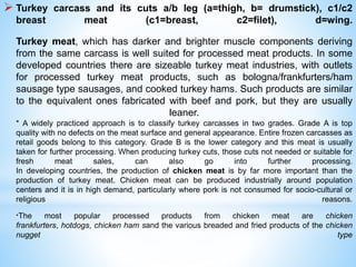  Turkey carcass and its cuts a/b leg (a=thigh, b= drumstick), c1/c2
breast meat (c1=breast, c2=filet), d=wing.
Turkey meat, which has darker and brighter muscle components deriving
from the same carcass is well suited for processed meat products. In some
developed countries there are sizeable turkey meat industries, with outlets
for processed turkey meat products, such as bologna/frankfurters/ham
sausage type sausages, and cooked turkey hams. Such products are similar
to the equivalent ones fabricated with beef and pork, but they are usually
leaner.
* A widely practiced approach is to classify turkey carcasses in two grades. Grade A is top
quality with no defects on the meat surface and general appearance. Entire frozen carcasses as
retail goods belong to this category. Grade B is the lower category and this meat is usually
taken for further processing. When producing turkey cuts, those cuts not needed or suitable for
fresh meat sales, can also go into further processing.
In developing countries, the production of chicken meat is by far more important than the
production of turkey meat. Chicken meat can be produced industrially around population
centers and it is in high demand, particularly where pork is not consumed for socio-cultural or
religious reasons.
*The most popular processed products from chicken meat are chicken
frankfurters, hotdogs, chicken ham sand the various breaded and fried products of the chicken
nugget type
 
