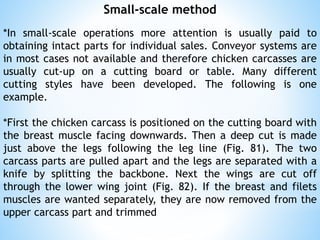 Small-scale method
*In small-scale operations more attention is usually paid to
obtaining intact parts for individual sales. Conveyor systems are
in most cases not available and therefore chicken carcasses are
usually cut-up on a cutting board or table. Many different
cutting styles have been developed. The following is one
example.
*First the chicken carcass is positioned on the cutting board with
the breast muscle facing downwards. Then a deep cut is made
just above the legs following the leg line (Fig. 81). The two
carcass parts are pulled apart and the legs are separated with a
knife by splitting the backbone. Next the wings are cut off
through the lower wing joint (Fig. 82). If the breast and filets
muscles are wanted separately, they are now removed from the
upper carcass part and trimmed
 
