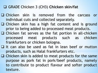  GRADE Chicken 3 (CH3) Chicken skin/fat
 Chicken skin is removed from the carcass or
individual cuts and collected separately.
 Chicken skin has a high fat content and is ground
prior to being added to processed meat products.
 Chicken fat serves as the fat portion in all-chicken
processed meat products such as chicken
frankfurters or chicken bologna.
 It can also be used as fat in lean beef or mutton
products, such as Halal frankfurters etc.
 Chicken skin is added to meat products for the same
purpose as pork fat in pork/beef products, namely
to contribute to product flavour and softer product
texture.
 