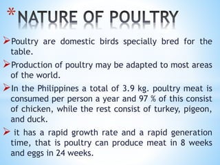 Poultry are domestic birds specially bred for the
table.
Production of poultry may be adapted to most areas
of the world.
In the Philippines a total of 3.9 kg. poultry meat is
consumed per person a year and 97 % of this consist
of chicken, while the rest consist of turkey, pigeon,
and duck.
 it has a rapid growth rate and a rapid generation
time, that is poultry can produce meat in 8 weeks
and eggs in 24 weeks.
*
 