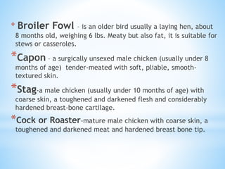 * Broiler Fowl – is an older bird usually a laying hen, about
8 months old, weighing 6 lbs. Meaty but also fat, it is suitable for
stews or casseroles.
*Capon – a surgically unsexed male chicken (usually under 8
months of age) tender-meated with soft, pliable, smooth-
textured skin.
*Stag-a male chicken (usually under 10 months of age) with
coarse skin, a toughened and darkened flesh and considerably
hardened breast-bone cartilage.
*Cock or Roaster-mature male chicken with coarse skin, a
toughened and darkened meat and hardened breast bone tip.
 