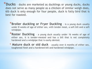 *Ducks – ducks are marketed as ducklings or young ducks, ducks
does not serve as many people as a chicken of similar weigh does,
6lb duck is only enough for four people, duck is fatty bird that is
best for roasted.
*Broiler duckling or Fryer Duckling – is a young duck usually
under 8 weeks of age of either sex, with tender meat, a soft bill and a soft
windpipe.
*Roster Duckling – a young duck usually under 16 weeks of age of
either sex, it is tender-meated and has a bill that is not completely
hardened and a windpipe that is easily dented.
* Mature duck or old duck – usually over 6 months of either sex,
toughened flesh and a hardened bill and hardened windpipe.
 