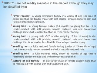 *TURKEY – are not readily available in the market although they may
be classified into:
*Fryer-roaster – a young immature turkey (16 weeks of age 4.8 lbs.) of
either sex that has tender meat with soft pliable, smooth-textured skin and
flexible breastbone cartilage.
*Young hen – a young female turkey (5-7 months weighing 8-4 lbs.) it is
tender-meated with soft pliable, smooth textured skin and breastbone
cartilage somewhat less flexible than in fryer-roaster turkey.
*Young tom – a young male (5-7 months weighing 12 lbs. of over) is also
tender-meated with soft pliable, smooth textured skin and breastbone
cartilage that is somewhat less flexible than in fryer-roaster turkey.
*Yearling hen – a fully matured female turkey (under of 15 months of age)
that is reasonably tender-meated and with smooth-textured skin.
*Yearling tom – a fully matured male, under 15 months of age that is
reasonably tender-meated and with smooth-textured skin.
*Mature or old turkey - an old turkey male or female usually more than
15 months old with coarse skin and toughened skin.
 