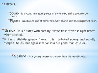 Crab
*PIGEONS:
*Squab – is a young immature pigeon of either sex, and is extra tender-
meated.
*Pigeon – is a mature one of either sex, with coarse skin and roughened flesh.
*Goose – it is a fatty with creamy –white flesh which is light brown
when cooked.
*It has a slightly gamey flavor. It is marketed young and usually
weigh 6-12 lbs. but again it serve less per pond than chicken.
*Gosling – is a young goose not more than six months old.
 