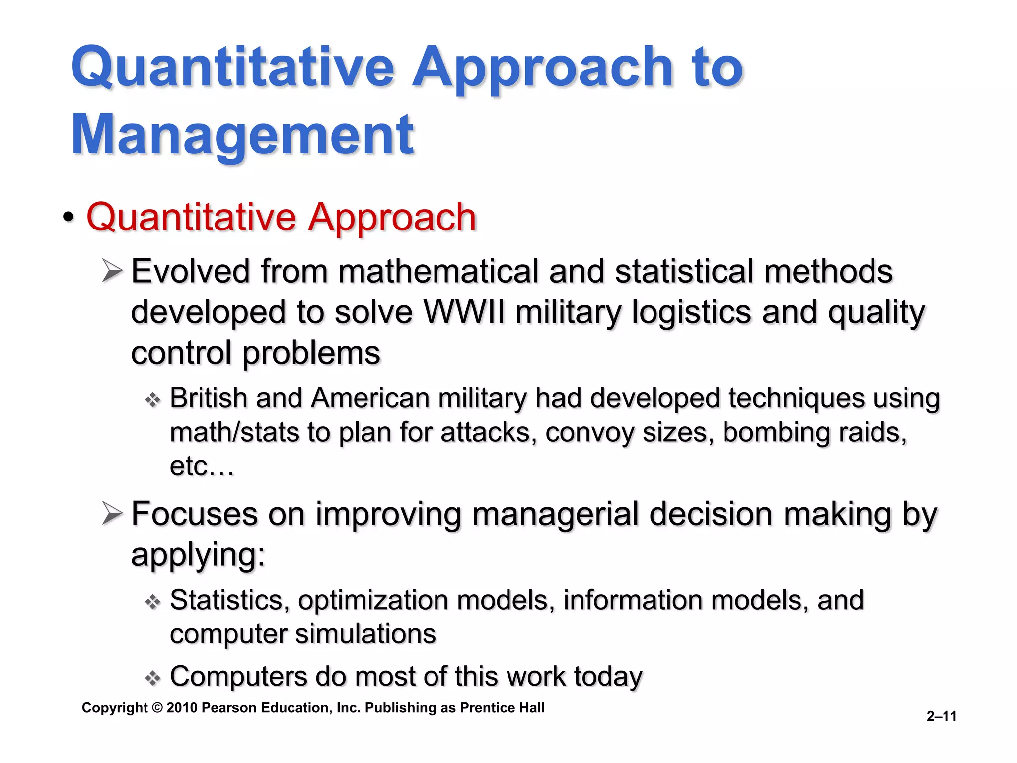 Copyright © 2010 Pearson Education, Inc. Publishing as Prentice Hall
2–11
Quantitative Approach to
Management
• Quantitative Approach
Evolved from mathematical and statistical methods
developed to solve WWII military logistics and quality
control problems
 British and American military had developed techniques using
math/stats to plan for attacks, convoy sizes, bombing raids,
etc…
Focuses on improving managerial decision making by
applying:
 Statistics, optimization models, information models, and
computer simulations
 Computers do most of this work today
 