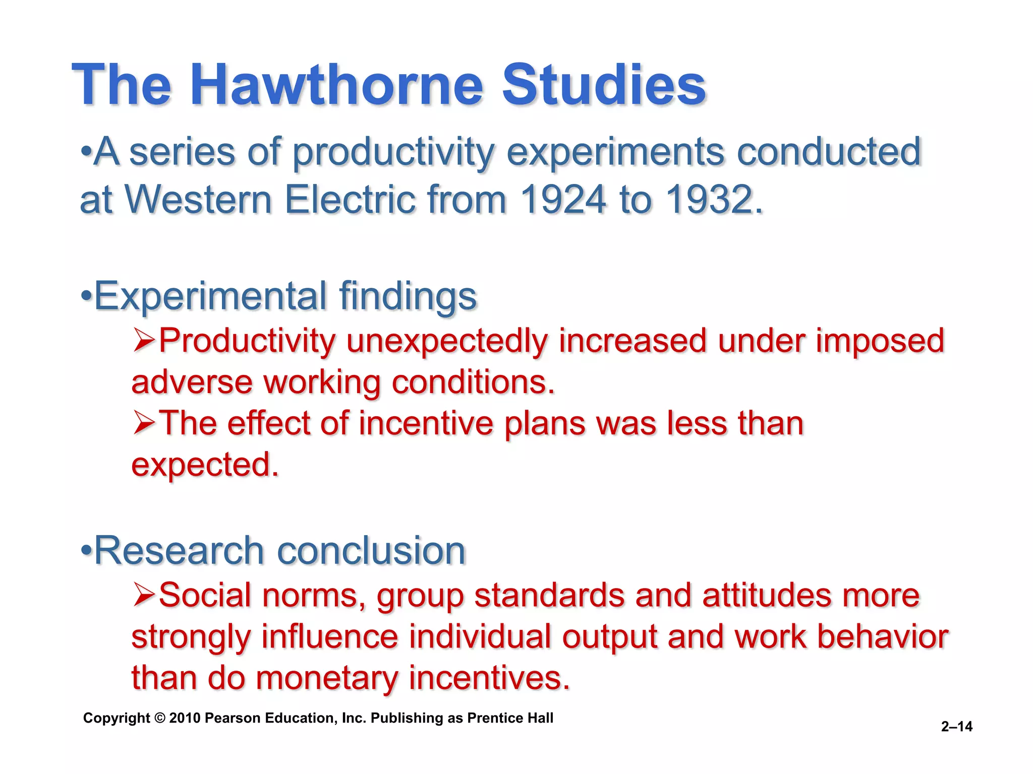 Copyright © 2010 Pearson Education, Inc. Publishing as Prentice Hall
2–14
•A series of productivity experiments conducted
at Western Electric from 1924 to 1932.
•Experimental findings
Productivity unexpectedly increased under imposed
adverse working conditions.
The effect of incentive plans was less than
expected.
•Research conclusion
Social norms, group standards and attitudes more
strongly influence individual output and work behavior
than do monetary incentives.
The Hawthorne Studies
 