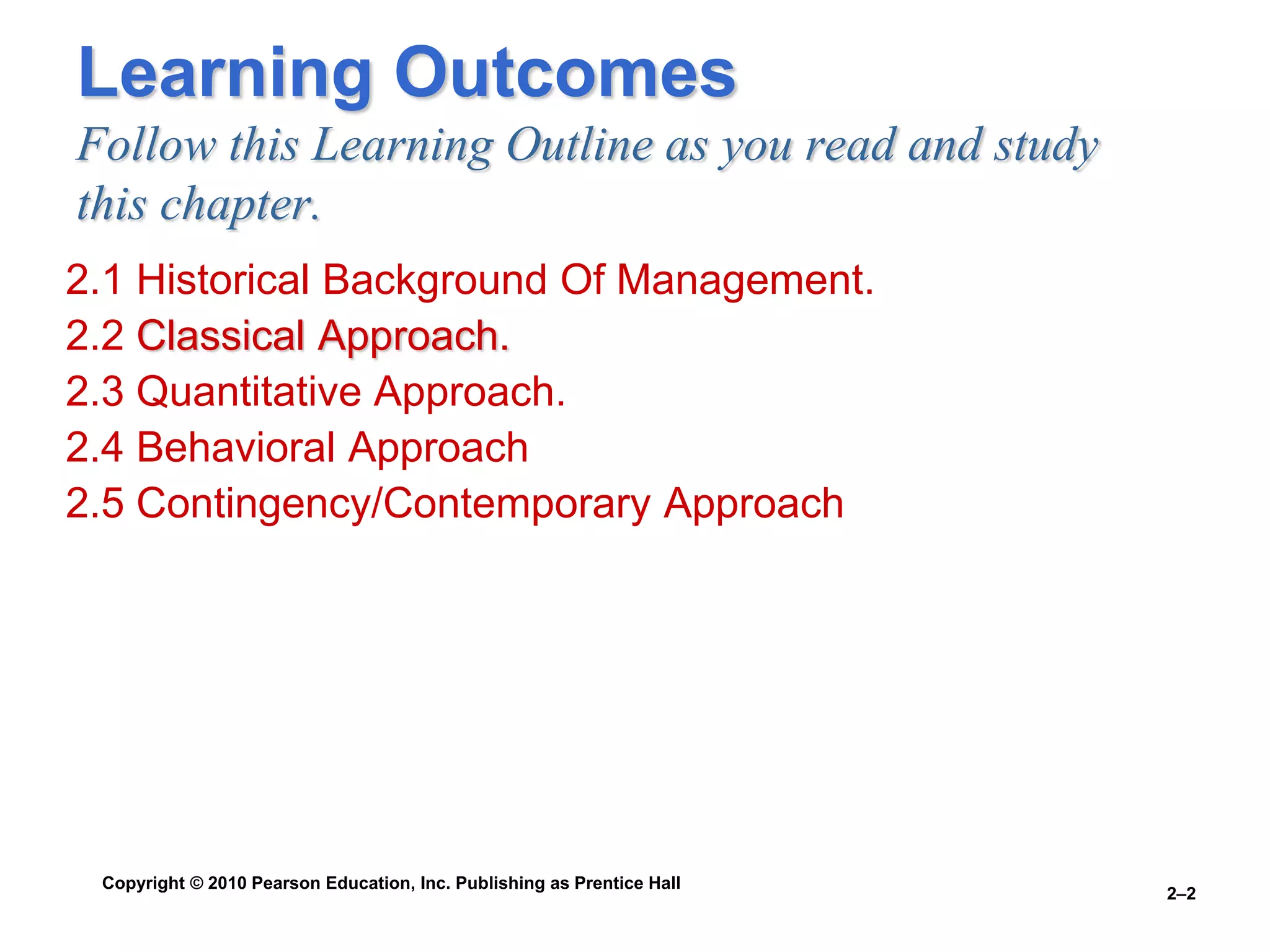 Copyright © 2010 Pearson Education, Inc. Publishing as Prentice Hall
2–2
Learning Outcomes
Follow this Learning Outline as you read and study
this chapter.
2.1 Historical Background Of Management.
2.2 Classical Approach.
2.3 Quantitative Approach.
2.4 Behavioral Approach
2.5 Contingency/Contemporary Approach
 
