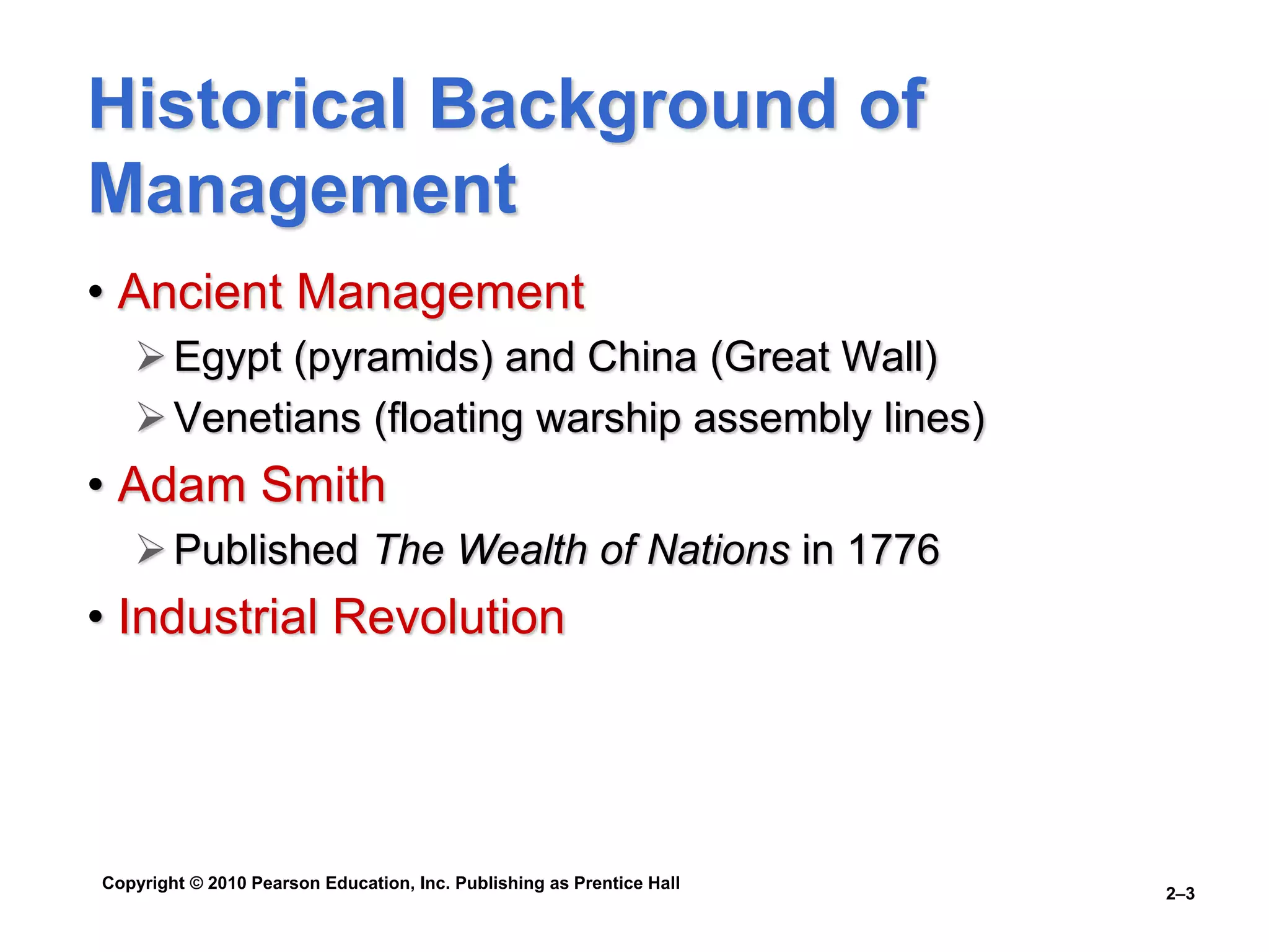 Copyright © 2010 Pearson Education, Inc. Publishing as Prentice Hall
2–3
Historical Background of
Management
• Ancient Management
Egypt (pyramids) and China (Great Wall)
Venetians (floating warship assembly lines)
• Adam Smith
Published The Wealth of Nations in 1776
• Industrial Revolution
 