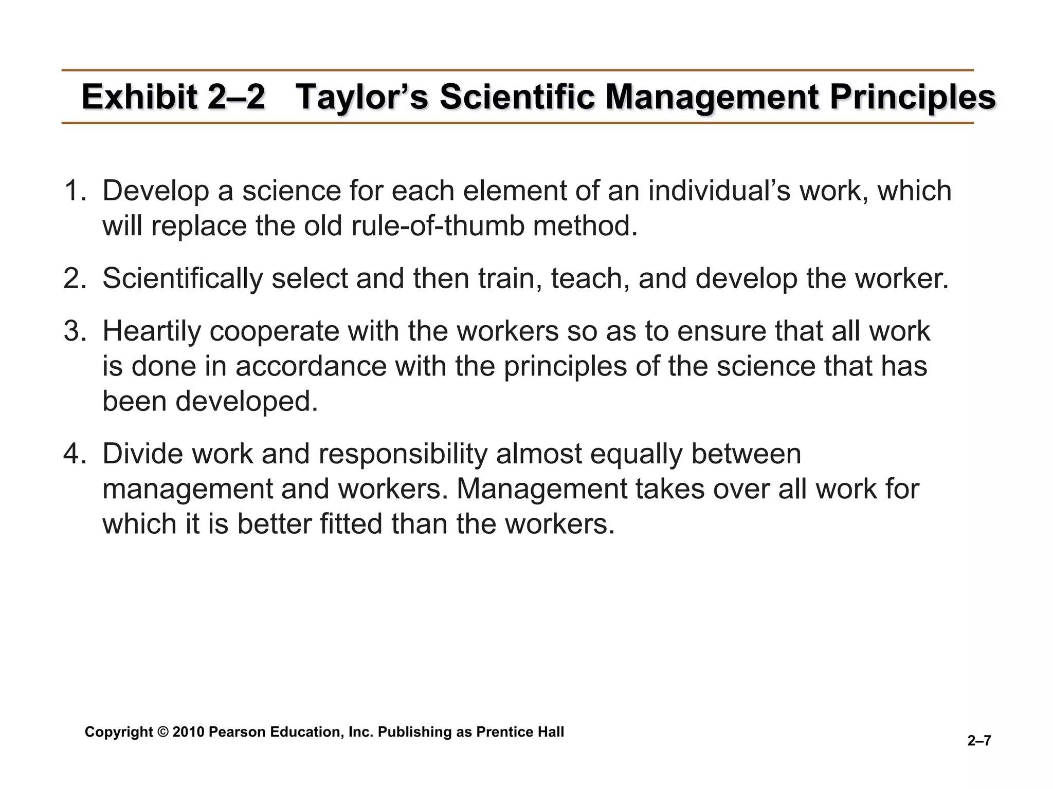 Copyright © 2010 Pearson Education, Inc. Publishing as Prentice Hall
2–7
Exhibit 2–2 Taylor’s Scientific Management Principles
1. Develop a science for each element of an individual’s work, which
will replace the old rule-of-thumb method.
2. Scientifically select and then train, teach, and develop the worker.
3. Heartily cooperate with the workers so as to ensure that all work
is done in accordance with the principles of the science that has
been developed.
4. Divide work and responsibility almost equally between
management and workers. Management takes over all work for
which it is better fitted than the workers.
 
