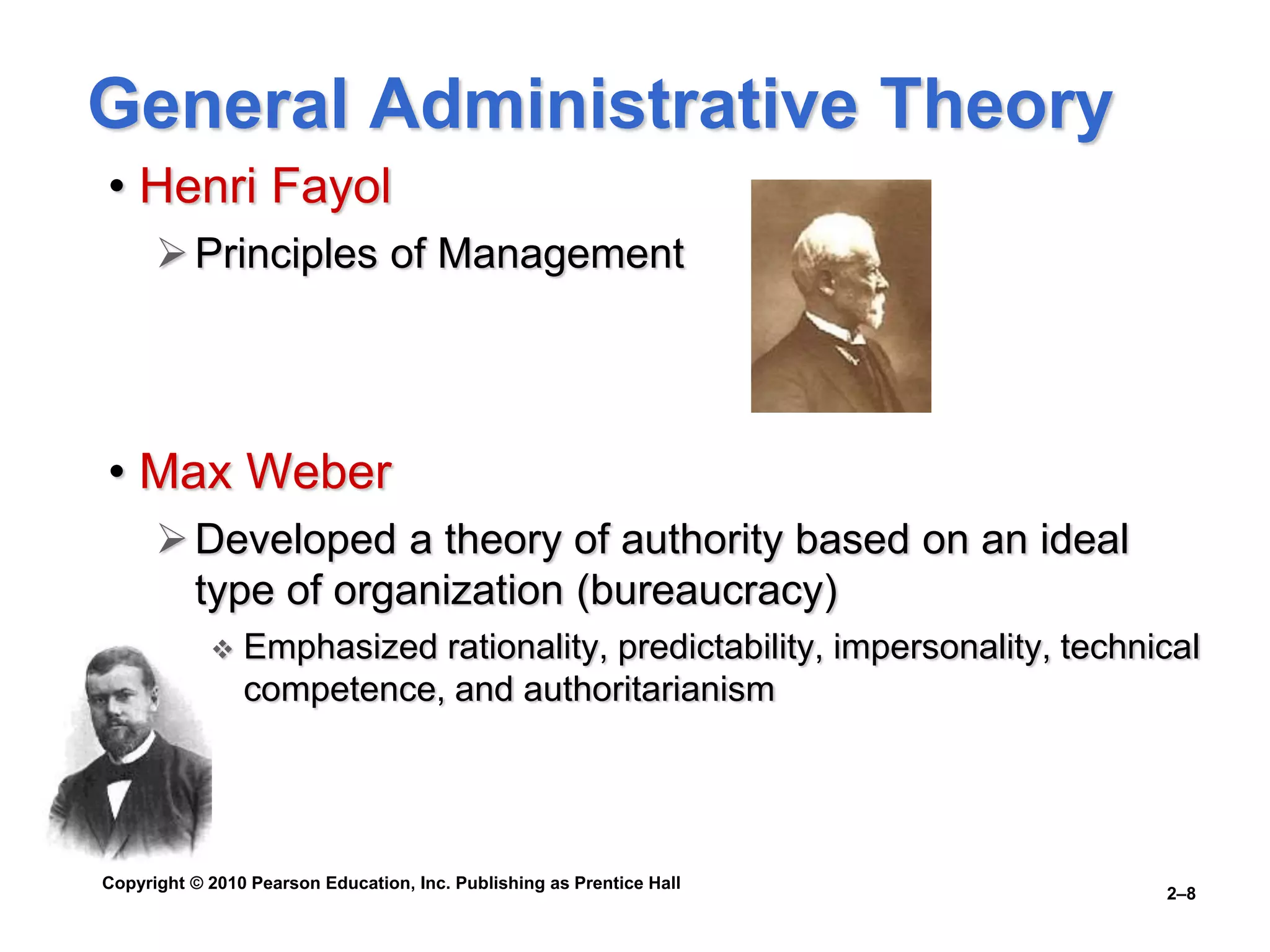 Copyright © 2010 Pearson Education, Inc. Publishing as Prentice Hall
2–8
General Administrative Theory
• Henri Fayol
Principles of Management
• Max Weber
Developed a theory of authority based on an ideal
type of organization (bureaucracy)
 Emphasized rationality, predictability, impersonality, technical
competence, and authoritarianism
 