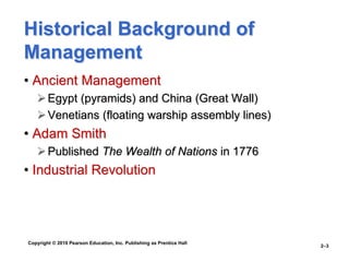 Copyright © 2010 Pearson Education, Inc. Publishing as Prentice Hall
2–3
Historical Background of
Management
• Ancient Management
Egypt (pyramids) and China (Great Wall)
Venetians (floating warship assembly lines)
• Adam Smith
Published The Wealth of Nations in 1776
• Industrial Revolution
 