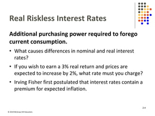 © 2019 McGraw-Hill Education.
Real Riskless Interest Rates
Additional purchasing power required to forego
current consumption.
• What causes differences in nominal and real interest
rates?
• If you wish to earn a 3% real return and prices are
expected to increase by 2%, what rate must you charge?
• Irving Fisher first postulated that interest rates contain a
premium for expected inflation.
2-4
 