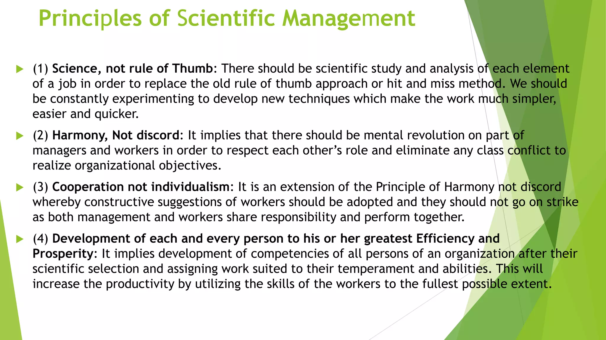Principles of Scientific Management
 (1) Science, not rule of Thumb: There should be scientific study and analysis of each element
of a job in order to replace the old rule of thumb approach or hit and miss method. We should
be constantly experimenting to develop new techniques which make the work much simpler,
easier and quicker.
 (2) Harmony, Not discord: It implies that there should be mental revolution on part of
managers and workers in order to respect each other’s role and eliminate any class conflict to
realize organizational objectives.
 (3) Cooperation not individualism: It is an extension of the Principle of Harmony not discord
whereby constructive suggestions of workers should be adopted and they should not go on strike
as both management and workers share responsibility and perform together.
 (4) Development of each and every person to his or her greatest Efficiency and
Prosperity: It implies development of competencies of all persons of an organization after their
scientific selection and assigning work suited to their temperament and abilities. This will
increase the productivity by utilizing the skills of the workers to the fullest possible extent.
 