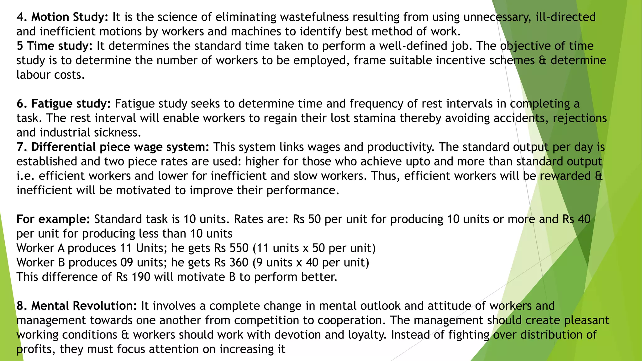 4. Motion Study: It is the science of eliminating wastefulness resulting from using unnecessary, ill-directed
and inefficient motions by workers and machines to identify best method of work.
5 Time study: It determines the standard time taken to perform a well-defined job. The objective of time
study is to determine the number of workers to be employed, frame suitable incentive schemes & determine
labour costs.
6. Fatigue study: Fatigue study seeks to determine time and frequency of rest intervals in completing a
task. The rest interval will enable workers to regain their lost stamina thereby avoiding accidents, rejections
and industrial sickness.
7. Differential piece wage system: This system links wages and productivity. The standard output per day is
established and two piece rates are used: higher for those who achieve upto and more than standard output
i.e. efficient workers and lower for inefficient and slow workers. Thus, efficient workers will be rewarded &
inefficient will be motivated to improve their performance.
For example: Standard task is 10 units. Rates are: Rs 50 per unit for producing 10 units or more and Rs 40
per unit for producing less than 10 units
Worker A produces 11 Units; he gets Rs 550 (11 units x 50 per unit)
Worker B produces 09 units; he gets Rs 360 (9 units x 40 per unit)
This difference of Rs 190 will motivate B to perform better.
8. Mental Revolution: It involves a complete change in mental outlook and attitude of workers and
management towards one another from competition to cooperation. The management should create pleasant
working conditions & workers should work with devotion and loyalty. Instead of fighting over distribution of
profits, they must focus attention on increasing it
 