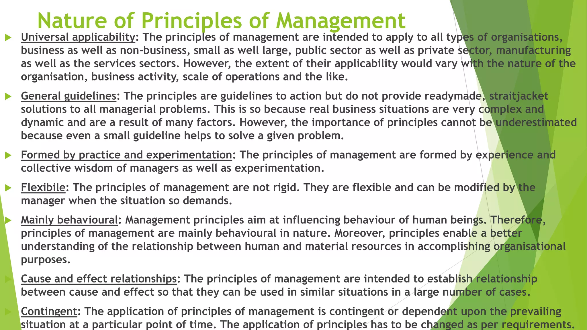 Nature of Principles of Management
 Universal applicability: The principles of management are intended to apply to all types of organisations,
business as well as non-business, small as well large, public sector as well as private sector, manufacturing
as well as the services sectors. However, the extent of their applicability would vary with the nature of the
organisation, business activity, scale of operations and the like.
 General guidelines: The principles are guidelines to action but do not provide readymade, straitjacket
solutions to all managerial problems. This is so because real business situations are very complex and
dynamic and are a result of many factors. However, the importance of principles cannot be underestimated
because even a small guideline helps to solve a given problem.
 Formed by practice and experimentation: The principles of management are formed by experience and
collective wisdom of managers as well as experimentation.
 Flexibile: The principles of management are not rigid. They are flexible and can be modified by the
manager when the situation so demands.
 Mainly behavioural: Management principles aim at influencing behaviour of human beings. Therefore,
principles of management are mainly behavioural in nature. Moreover, principles enable a better
understanding of the relationship between human and material resources in accomplishing organisational
purposes.
 Cause and effect relationships: The principles of management are intended to establish relationship
between cause and effect so that they can be used in similar situations in a large number of cases.
 Contingent: The application of principles of management is contingent or dependent upon the prevailing
situation at a particular point of time. The application of principles has to be changed as per requirements.
 