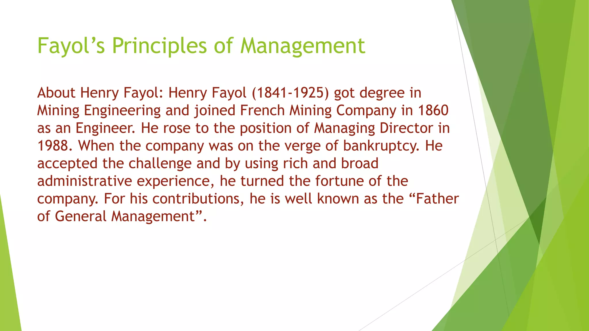 Fayol’s Principles of Management
About Henry Fayol: Henry Fayol (1841-1925) got degree in
Mining Engineering and joined French Mining Company in 1860
as an Engineer. He rose to the position of Managing Director in
1988. When the company was on the verge of bankruptcy. He
accepted the challenge and by using rich and broad
administrative experience, he turned the fortune of the
company. For his contributions, he is well known as the “Father
of General Management”.
 