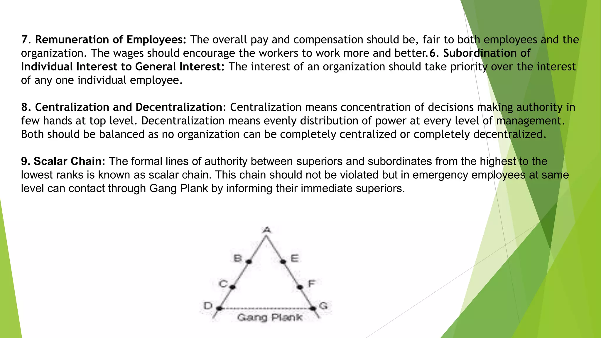 7. Remuneration of Employees: The overall pay and compensation should be, fair to both employees and the
organization. The wages should encourage the workers to work more and better.6. Subordination of
Individual Interest to General Interest: The interest of an organization should take priority over the interest
of any one individual employee.
8. Centralization and Decentralization: Centralization means concentration of decisions making authority in
few hands at top level. Decentralization means evenly distribution of power at every level of management.
Both should be balanced as no organization can be completely centralized or completely decentralized.
9. Scalar Chain: The formal lines of authority between superiors and subordinates from the highest to the
lowest ranks is known as scalar chain. This chain should not be violated but in emergency employees at same
level can contact through Gang Plank by informing their immediate superiors.
 