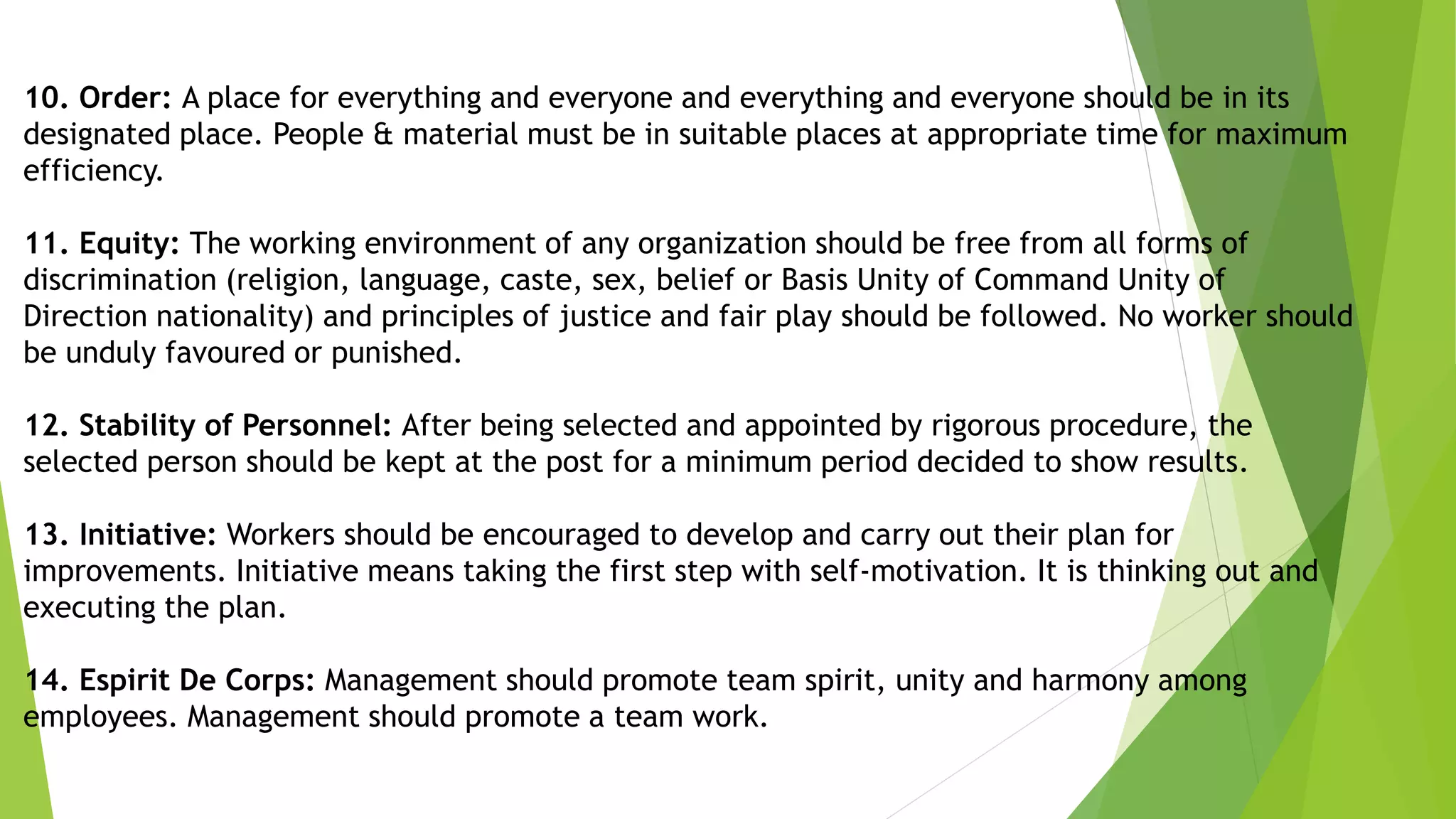10. Order: A place for everything and everyone and everything and everyone should be in its
designated place. People & material must be in suitable places at appropriate time for maximum
efficiency.
11. Equity: The working environment of any organization should be free from all forms of
discrimination (religion, language, caste, sex, belief or Basis Unity of Command Unity of
Direction nationality) and principles of justice and fair play should be followed. No worker should
be unduly favoured or punished.
12. Stability of Personnel: After being selected and appointed by rigorous procedure, the
selected person should be kept at the post for a minimum period decided to show results.
13. Initiative: Workers should be encouraged to develop and carry out their plan for
improvements. Initiative means taking the first step with self-motivation. It is thinking out and
executing the plan.
14. Espirit De Corps: Management should promote team spirit, unity and harmony among
employees. Management should promote a team work.
 