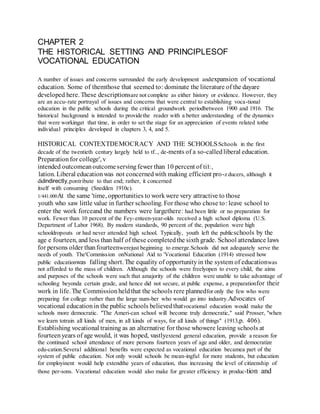 CHAPTER 2
THE HISTORICAL SETTING AND PRINCIPLESOF
VOCATIONAL EDUCATION
A number of issues and concerns surrounded the early development andexpansion of vocational
education. Some of themthose that seemed to: dominate the literature of the dayare
developed here. These descriptionsare not complete as either history or evidence. However, they
are an accu-:rate portrayal of issues and concerns that were central to establishing voca-tional
education in the public schools during the critical groundwork periodbetween 1900 and 1916. The
historical background is intended to provide:the reader with a better understanding of the dynamics
that were workingat that time, in order to set the stage for an appreciation of events related tothe
individual principles developed in chapters 3, 4, and 5.
HISTORICAL CONTEXTDEMOCRACY AND THE SCHOOLS:Schools in the first
decade of the twentieth century largely held to tf.., de-ments of a so-calledliberal education.
Preparationfor college', v:
intended outcomeanoutcomeservingfewer than 10 percent of tiI:,
:lation. Liberal educationwas not concernedwith making efficient pro-z ducers, although it
didindirectly,pontribute to that end; rather, it concerned
itself with consuming (Snedden 1910c).
1/441.000At the same 'time, opportunities to workwere very attractive to those
:youth who saw little value in further schooling. For those who chose to: leave school to
enter the work forceand the numbers were largethere: had been little or no preparation for
work. Fewer than 10 percent of the Fey-,enteen-year-olds received a high school diploma (U.S.
Department of Labor 1968). By modern standards, 90 percent of the, population were high
schooldropouts or had never attended high school. Typically, youth left the publicschools by the
age e fourteen, and less than half of these completedthe sixthgrade. School attendance laws
for persons older thanfourteenwerejust beginning to emerge.Schools did not adequately serve the
needs of youth. The'Commission onNational Aid to 'Vocational Education (1914) stressed how
public educationwas falling short. The equality of opportunityin the system of educationwas
not afforded to the mass of children. Although the schools were freelyopen to every child, the aims
and purposes of the schools were such that amajority of the children were unable to take advantage of
schooling beyonda certain grade, and hence did not secure, at public expense, a preparationfor their
work in life. The Commissionheldthat the schools rere plannedfor only the few who were
preparing for college rather than the large num-ber who would go into industry.Advocates of
vocational educationin the public schools believedthatvocational education would make the
schools more democratic. "The Ameri-can school will become truly democratic," said Prosser, "when
we learn totrain all kinds of men, in all kinds of ways, for all kinds of things" (1913,p. 406).
Establishing vocational training as an alternative for those whowere leaving schools at
fourteenyears of age would, it was hoped, vastlyextend general education, provide a reason for
the continued school attendance of more persons fourteen years of age and older, and democratize
edu-cation.Several additional benefits were expected as vocational education becamea part of the
system of public education. Not only would schools be mean-ingful for more students, but education
for employinent would help extendthe years of education, thus increasing the level of citizenship of
those per-sons. Vocational education would also make for greater efficiency in produc-tion and
 