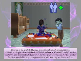Close up of the newly toddlerized twins. Complete with hovering blocks.
Lachesis is a Sagittarius 4/5/10/6/5 and Leto is a Gemini 5/10/10/7/3 so he's a naked
hottubber with a mean streak. Lovely. >.< But he's green so it's a plus. ^.^ But we still
have two more babies to get this generation so let's hope they are just as unique.
 