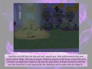 Satellites can fall from the sky and well, squash you. And unfortunately that poor
victim had be Mags. She was no longer related to anyone in the house except Dee since
Orchid is an abduction triplet so she was the only choice. It broke my heart to kill the
one Dee loved but it was required for the challenge and to make room for Baby R...
 
