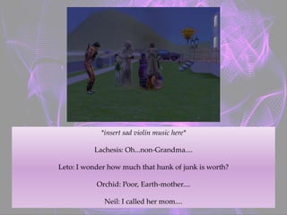 *insert sad violin music here*
Lachesis: Oh...non-Grandma....
Leto: I wonder how much that hunk of junk is worth?
Orchid: Poor, Earth-mother....
Neil: I called her mom....
 