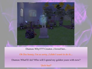 Diamos: Why!!??? Creator...I loved her...
Oh Dee honey, I'm so sorry...I didn't want to do it....
Diamos: What'll I do? Who will I spend my golden years with now?
*feels bad*
 