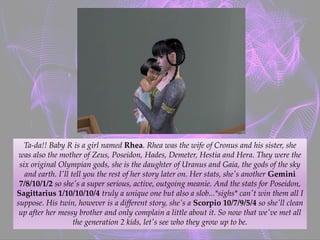 Ta-da!! Baby R is a girl named Rhea. Rhea was the wife of Cronus and his sister, she
was also the mother of Zeus, Poseidon, Hades, Demeter, Hestia and Hera. They were the
six original Olympian gods, she is the daughter of Uranus and Gaia, the gods of the sky
and earth. I'll tell you the rest of her story later on. Her stats, she's another Gemini
7/8/10/1/2 so she's a super serious, active, outgoing meanie. And the stats for Poseidon,
Sagittarius 1/10/10/10/4 truly a unique one but also a slob...*sighs* can't win them all I
suppose. His twin, however is a different story, she's a Scorpio 10/7/9/5/4 so she'll clean
up after her messy brother and only complain a little about it. So now that we've met all
the generation 2 kids, let's see who they grow up to be.
 