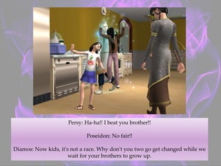 Persy: Ha-ha!! I beat you brother!!
Poseidon: No fair!!
Diamos: Now kids, it's not a race. Why don't you two go get changed while we
wait for your brothers to grow up.
 