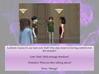 Lachesis: Guess it's our turn now huh? One step closer to having control over
the mortals!!
Leto: Yeah. Hello teenage freedom!!
Poseidon: What are they talking about?
Persy: *shrugs*
 