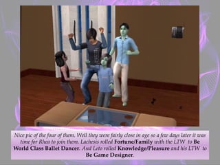 Nice pic of the four of them. Well they were fairly close in age so a few days later it was
time for Rhea to join them. Lachesis rolled Fortune/Family with the LTW to Be
World Class Ballet Dancer. And Leto rolled Knowledge/Pleasure and his LTW to
Be Game Designer.
 