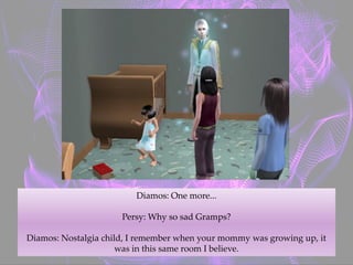 Diamos: One more...
Persy: Why so sad Gramps?
Diamos: Nostalgia child, I remember when your mommy was growing up, it
was in this same room I believe.
 