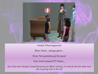 Orchid: What happened?
Rhea: Ghost....strange ghost....
Persy: Non-grandma got her good.
Leto: And I missed it??!! Damn....
Just a few more, though I missed the picture for Rhea's teening, it's time for the heir shots since
this is getting close to the end.
 