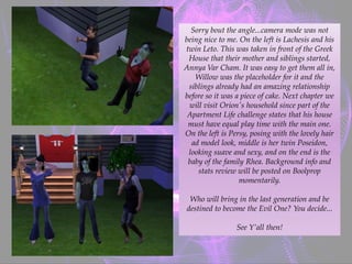 Sorry bout the angle...camera mode was not
being nice to me. On the left is Lachesis and his
twin Leto. This was taken in front of the Greek
House that their mother and siblings started,
Annya Var Cham. It was easy to get them all in,
Willow was the placeholder for it and the
siblings already had an amazing relationship
before so it was a piece of cake. Next chapter we
will visit Orion's household since part of the
Apartment Life challenge states that his house
must have equal play time with the main one.
On the left is Persy, posing with the lovely hair
ad model look, middle is her twin Poseidon,
looking suave and sexy, and on the end is the
baby of the family Rhea. Background info and
stats review will be posted on Boolprop
momentarily.
Who will bring in the last generation and be
destined to become the Evil One? You decide...
See Y’all then!
 