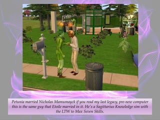 Petunia married Nicholas Mamumayck if you read my last legacy, pre-new computer
this is the same guy that Etoile married in it. He's a Sagittarius Knowledge sim with
the LTW to Max Seven Skills.
 