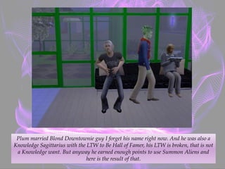 Plum married Blond Downtownie guy I forget his name right now. And he was also a
Knowledge Sagittarius with the LTW to Be Hall of Famer, his LTW is broken, that is not
a Knowledge want. But anyway he earned enough points to use Summon Aliens and
here is the result of that.
 