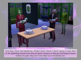 Twin boys, Pisces and Sagittarius. Unique names I know, I wasn't going to name them
in the mythology scheme since they are spares of spares so they get Astrological names
instead. So yeah, they won't even show up on the family tree.
 