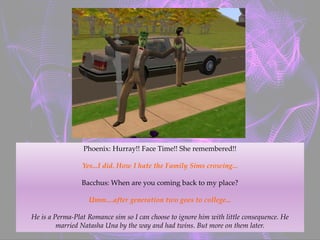 Phoenix: Hurray!! Face Time!! She remembered!!
Yes...I did. How I hate the Family Sims crowing...
Bacchus: When are you coming back to my place?
Umm....after generation two goes to college...
He is a Perma-Plat Romance sim so I can choose to ignore him with little consequence. He
married Natasha Una by the way and had twins. But more on them later.
 