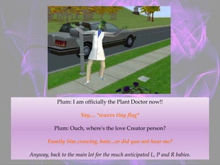 Plum: I am officially the Plant Doctor now!!
Yay.... *waves tiny flag*
Plum: Ouch, where's the love Creator person?
Family Sim crowing, hate...or did you not hear me?
Anyway, back to the main lot for the much anticipated L, P and R babies.
 