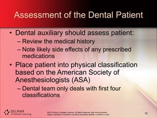 ©2013 Delmar, Cengage Learning. All Rights Reserved. May not be scanned,
copied, duplicated, or posted to a publicly accessible website, in whole or in part.
Assessment of the Dental Patient
• Dental auxiliary should assess patient:
– Review the medical history
– Note likely side effects of any prescribed
medications
• Place patient into physical classification
based on the American Society of
Anesthesiologists (ASA)
– Dental team only deals with first four
classifications
10
 