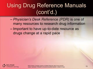 ©2013 Delmar, Cengage Learning. All Rights Reserved. May not be scanned,
copied, duplicated, or posted to a publicly accessible website, in whole or in part.
Using Drug Reference Manuals
(cont’d.)
– Physician’s Desk Reference (PDR) is one of
many resources to research drug information
– Important to have up-to-date resource as
drugs change at a rapid pace
13
 
