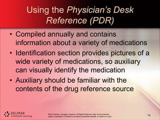 ©2013 Delmar, Cengage Learning. All Rights Reserved. May not be scanned,
copied, duplicated, or posted to a publicly accessible website, in whole or in part.
Using the Physician’s Desk
Reference (PDR)
• Compiled annually and contains
information about a variety of medications
• Identification section provides pictures of a
wide variety of medications, so auxiliary
can visually identify the medication
• Auxiliary should be familiar with the
contents of the drug reference source
14
 