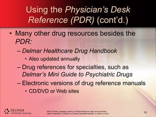 ©2013 Delmar, Cengage Learning. All Rights Reserved. May not be scanned,
copied, duplicated, or posted to a publicly accessible website, in whole or in part.
Using the Physician’s Desk
Reference (PDR) (cont’d.)
• Many other drug resources besides the
PDR:
– Delmar Healthcare Drug Handbook
• Also updated annually
– Drug references for specialties, such as
Delmar’s Mini Guide to Psychiatric Drugs
– Electronic versions of drug reference manuals
• CD/DVD or Web sites
15
 