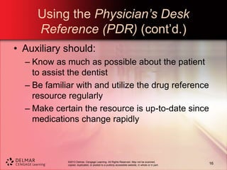 ©2013 Delmar, Cengage Learning. All Rights Reserved. May not be scanned,
copied, duplicated, or posted to a publicly accessible website, in whole or in part.
Using the Physician’s Desk
Reference (PDR) (cont’d.)
• Auxiliary should:
– Know as much as possible about the patient
to assist the dentist
– Be familiar with and utilize the drug reference
resource regularly
– Make certain the resource is up-to-date since
medications change rapidly
16
 