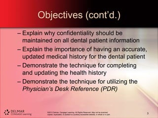 ©2013 Delmar, Cengage Learning. All Rights Reserved. May not be scanned,
copied, duplicated, or posted to a publicly accessible website, in whole or in part.
Objectives (cont’d.)
– Explain why confidentiality should be
maintained on all dental patient information
– Explain the importance of having an accurate,
updated medical history for the dental patient
– Demonstrate the technique for completing
and updating the health history
– Demonstrate the technique for utilizing the
Physician’s Desk Reference (PDR)
3
 